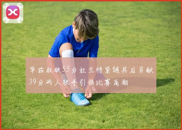 华兹狂砍55分杜兰特紧随其后贡献39分两人联手引领比赛高潮
