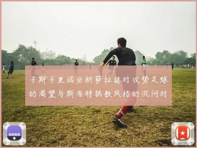 卡斯卡里诺分析萨拉赫对攻势足球的渴望与斯洛特执教风格的沉闷对比
