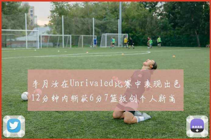 李月汝在Unrivaled比赛中表现出色12分钟内斩获6分7篮板创个人新高